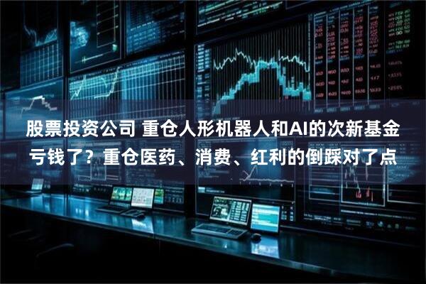 股票投资公司 重仓人形机器人和AI的次新基金亏钱了？重仓医药、消费、红利的倒踩对了点