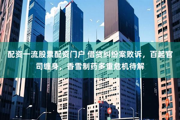 配资一流股票配资门户 借贷纠纷案败诉，百起官司缠身，香雪制药多重危机待解