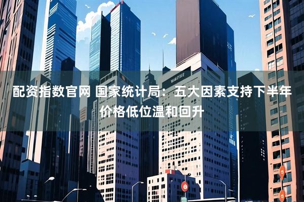 配资指数官网 国家统计局:五大因素支持下半年价格低位温和回升