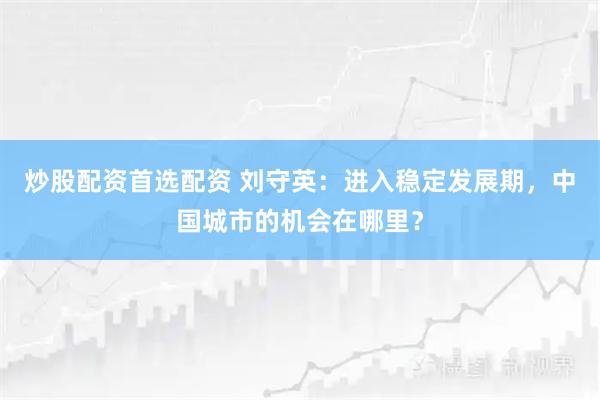 炒股配资首选配资 刘守英：进入稳定发展期，中国城市的机会在哪里？