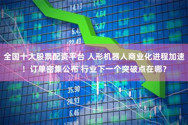 全国十大股票配资平台 人形机器人商业化进程加速！订单密集公布 行业下一个突破点在哪？