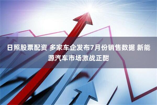 日照股票配资 多家车企发布7月份销售数据 新能源汽车市场激战正酣