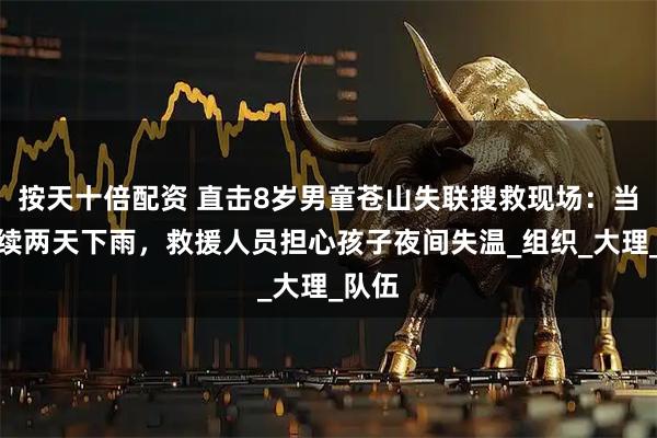 按天十倍配资 直击8岁男童苍山失联搜救现场：当地连续两天下雨，救援人员担心孩子夜间失温_组织_大理_队伍
