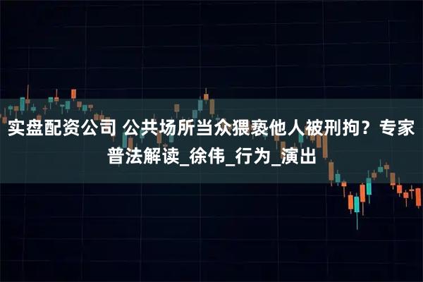 实盘配资公司 公共场所当众猥亵他人被刑拘？专家普法解读_徐伟_行为_演出