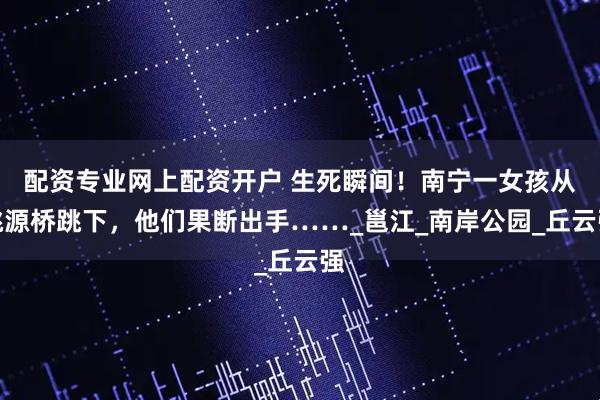 配资专业网上配资开户 生死瞬间！南宁一女孩从桃源桥跳下，他们果断出手……_邕江_南岸公园_丘云强