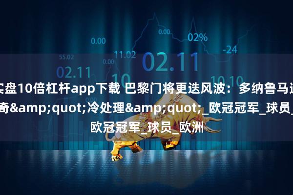 实盘10倍杠杆app下载 巴黎门将更迭风波：多纳鲁马遭遇离奇&quot;冷处理&quot;_欧冠冠军_球员_欧洲