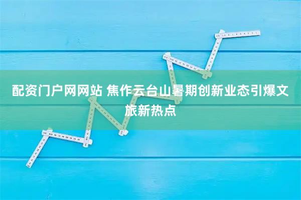 配资门户网网站 焦作云台山暑期创新业态引爆文旅新热点