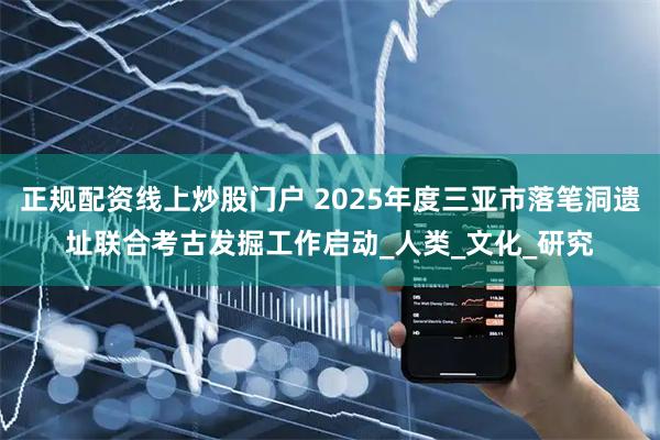 正规配资线上炒股门户 2025年度三亚市落笔洞遗址联合考古发掘工作启动_人类_文化_研究