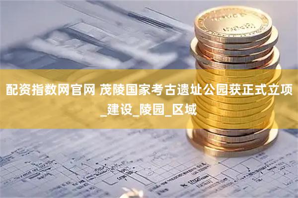 配资指数网官网 茂陵国家考古遗址公园获正式立项_建设_陵园_区域