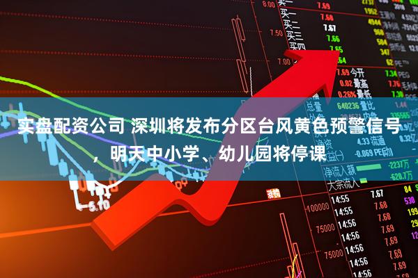 实盘配资公司 深圳将发布分区台风黄色预警信号，明天中小学、幼儿园将停课