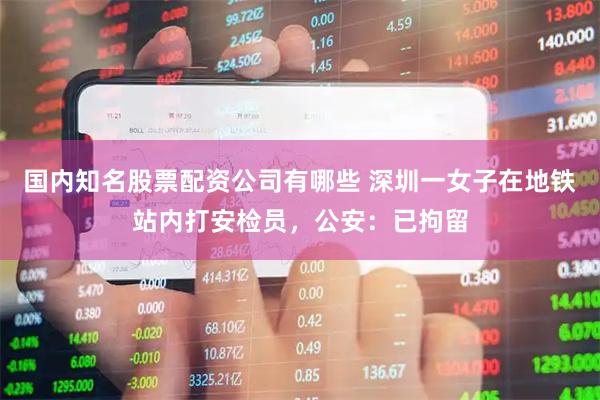 国内知名股票配资公司有哪些 深圳一女子在地铁站内打安检员，公安：已拘留