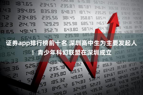 证券app排行榜前十名 深圳高中生为主要发起人！青少年科幻联盟在深圳成立
