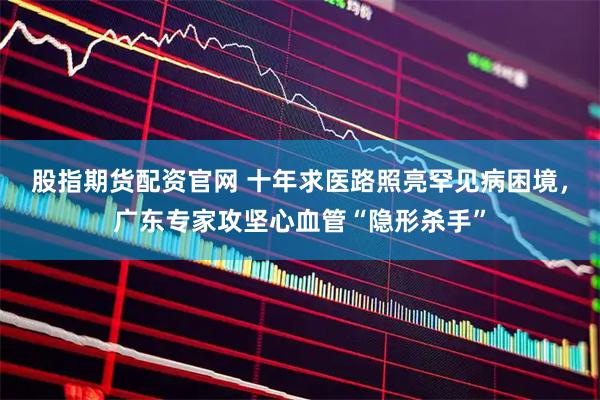 股指期货配资官网 十年求医路照亮罕见病困境，广东专家攻坚心血管“隐形杀手”