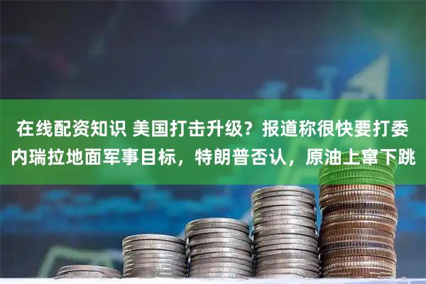 在线配资知识 美国打击升级?报道称很快要打委内瑞拉地面军事目标,特朗普否认,原油上窜下跳