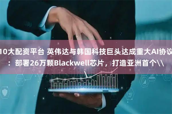 10大配资平台 英伟达与韩国科技巨头达成重大AI协议:部署26万颗Blackwell芯片,打造亚洲首个\